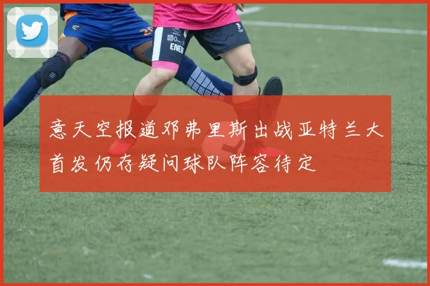 意天空报道邓弗里斯出战亚特兰大首发仍存疑问球队阵容待定