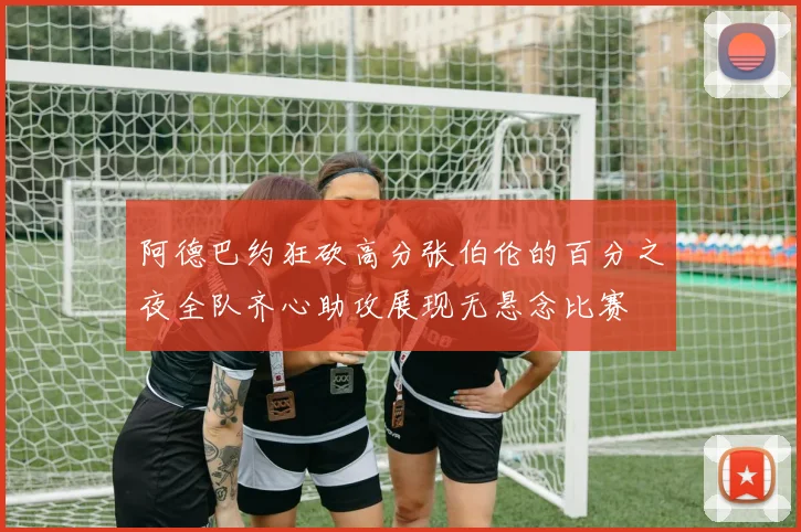 阿德巴约狂砍高分张伯伦的百分之夜全队齐心助攻展现无悬念比赛