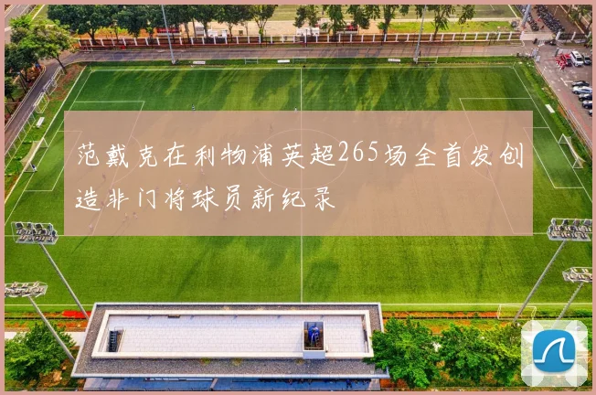 范戴克在利物浦英超265场全首发创造非门将球员新纪录