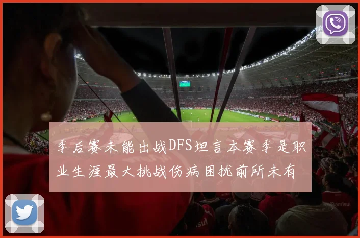 季后赛未能出战DFS坦言本赛季是职业生涯最大挑战伤病困扰前所未有
