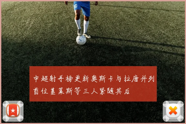 中超射手榜更新奥斯卡与拉唐并列首位基莱斯等三人紧随其后