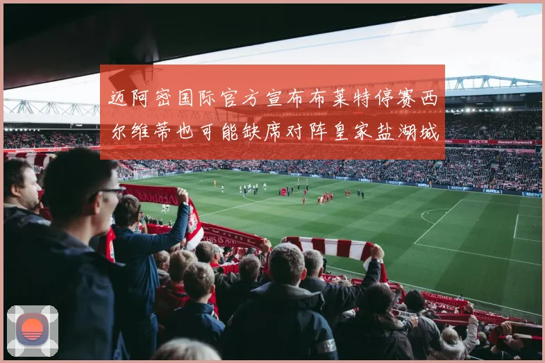 迈阿密国际官方宣布布莱特停赛西尔维蒂也可能缺席对阵皇家盐湖城的比赛
