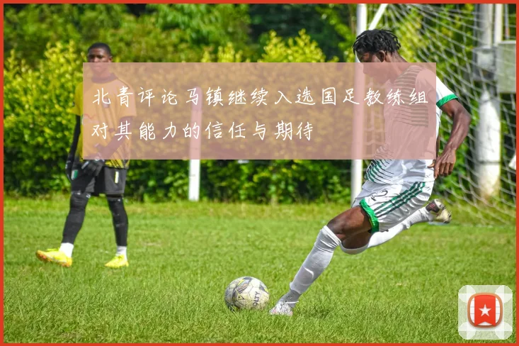 北青评论马镇继续入选国足教练组对其能力的信任与期待