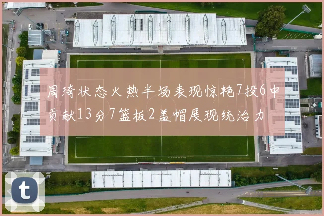 周琦状态火热半场表现惊艳7投6中贡献13分7篮板2盖帽展现统治力