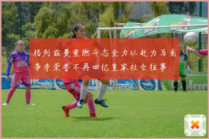 格列兹曼重燃斗志全力以赴为马竞争夺荣誉不再回忆皇家社会往事