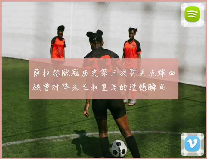 萨拉赫欧冠历史第三次罚丢点球回顾曾对阵米兰和皇马的遗憾瞬间