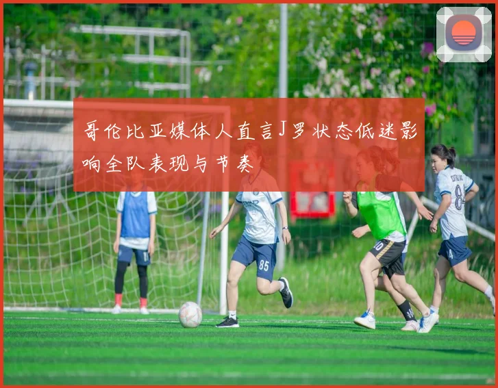 哥伦比亚媒体人直言J罗状态低迷影响全队表现与节奏