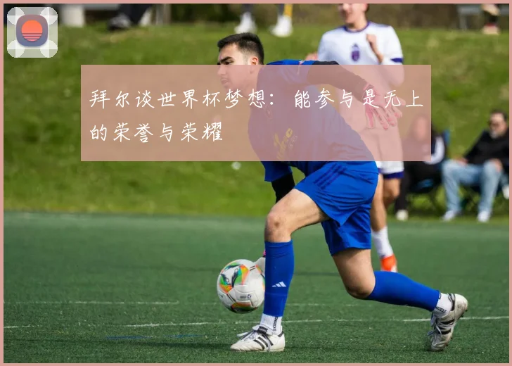 拜尔谈世界杯梦想：能参与是无上的荣誉与荣耀