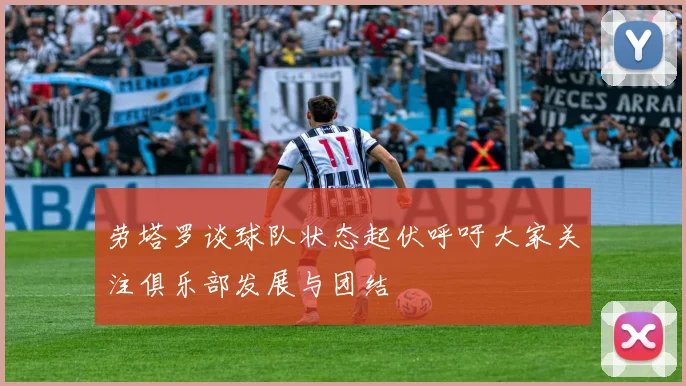 劳塔罗谈球队状态起伏呼吁大家关注俱乐部发展与团结