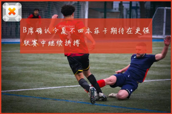 B席确认今夏不回本菲卡期待在更强联赛中继续拼搏