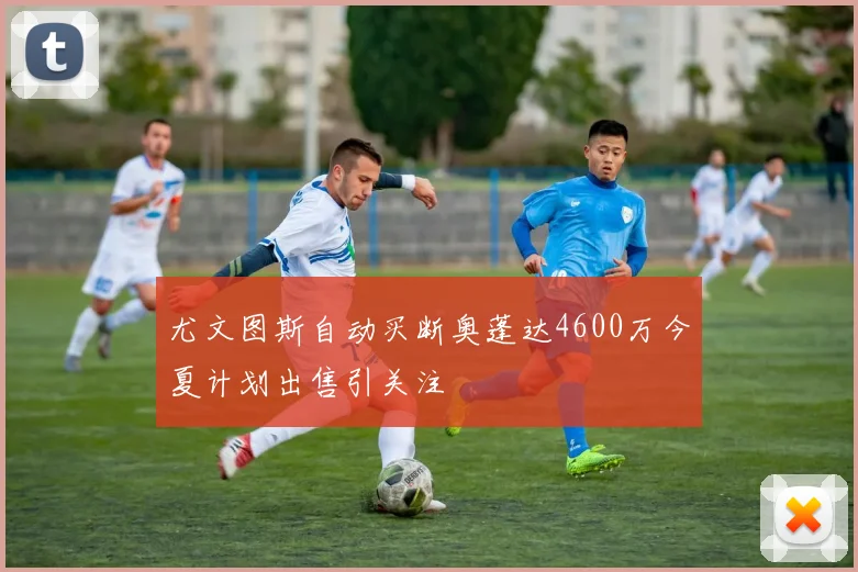 尤文图斯自动买断奥蓬达4600万今夏计划出售引关注