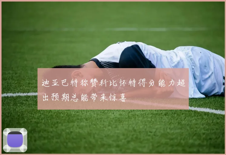 迪亚巴特称赞科比怀特得分能力超出预期总能带来惊喜