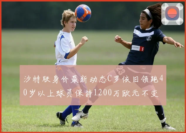 沙特联身价最新动态C罗依旧领跑40岁以上球员保持1200万欧元不变