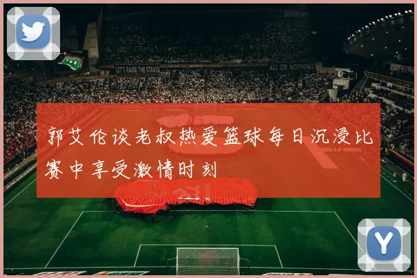 郭艾伦谈老叔热爱篮球每日沉浸比赛中享受激情时刻