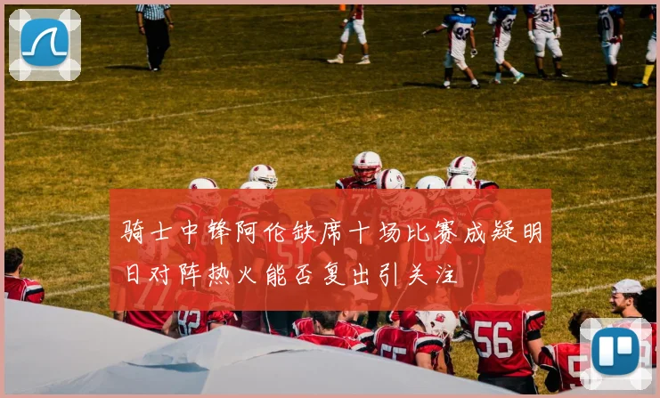 骑士中锋阿伦缺席十场比赛成疑明日对阵热火能否复出引关注