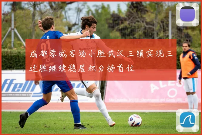 成都蓉城客场小胜武汉三镇实现三连胜继续稳居积分榜首位
