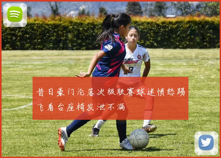 昔日豪门沦落次级联赛球迷愤怒踢飞看台座椅发泄不满
