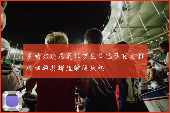罗纳尔迪尼奥46岁生日巴萨官方推特回顾其辉煌瞬间庆祝