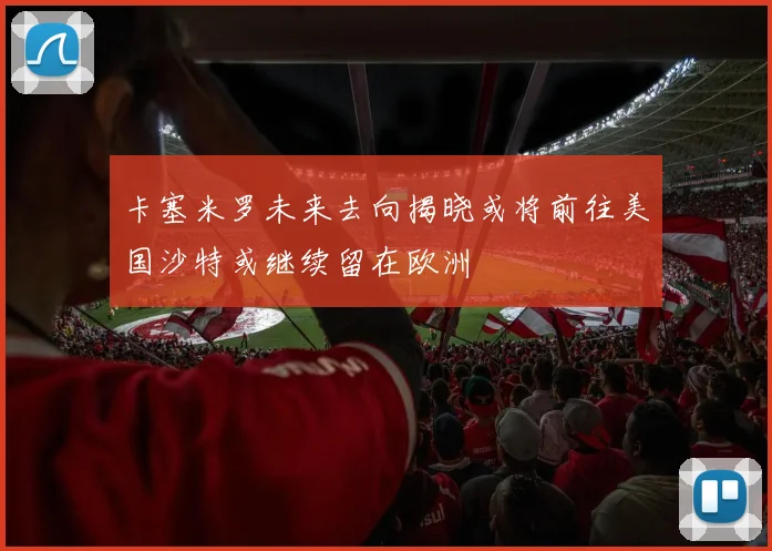 卡塞米罗未来去向揭晓或将前往美国沙特或继续留在欧洲