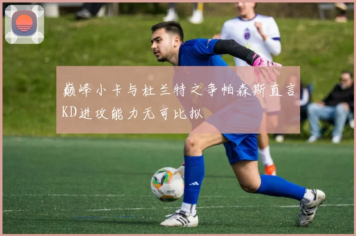 巅峰小卡与杜兰特之争帕森斯直言KD进攻能力无可比拟