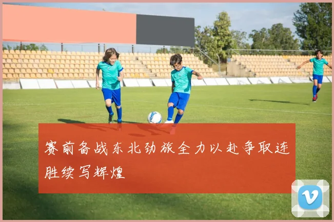 赛前备战东北劲旅全力以赴争取连胜续写辉煌