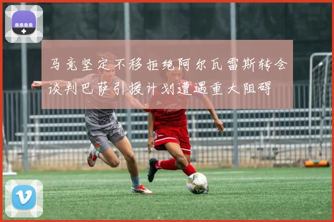 马竞坚定不移拒绝阿尔瓦雷斯转会谈判巴萨引援计划遭遇重大阻碍