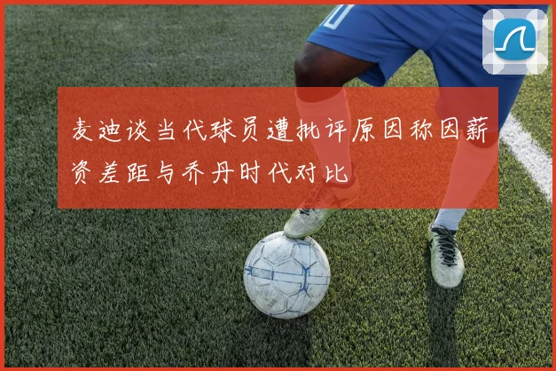 麦迪谈当代球员遭批评原因称因薪资差距与乔丹时代对比