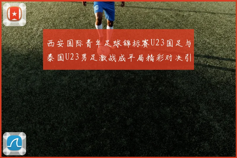 西安国际青年足球锦标赛U23国足与泰国U23男足激战成平局精彩对决引人关注