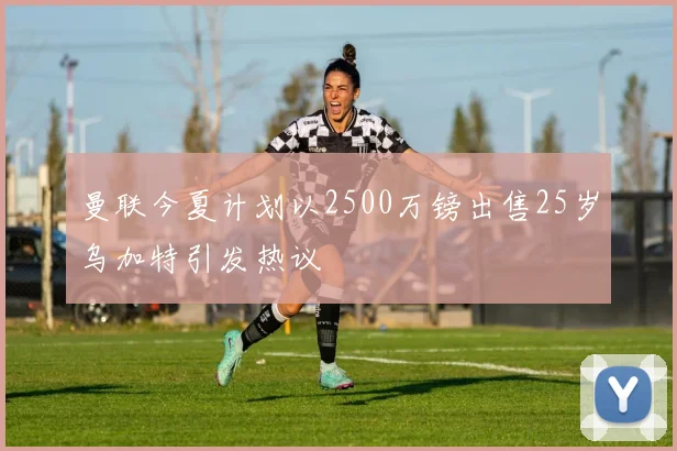 曼联今夏计划以2500万镑出售25岁乌加特引发热议