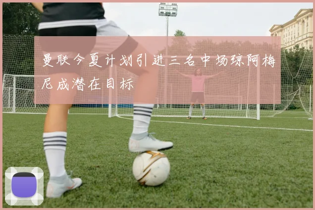 曼联今夏计划引进三名中场琼阿梅尼成潜在目标