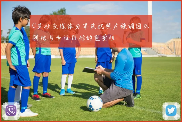 C罗社交媒体分享庆祝照片强调团队团结与专注目标的重要性