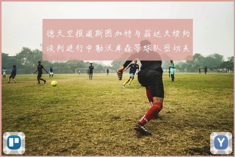 德天空报道斯图加特与翁达夫续约谈判进行中勒沃库森等球队密切关注动态